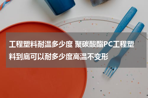 工程塑料耐温多少度 聚碳酸酯PC工程塑料到底可以耐多少度高温不变形
