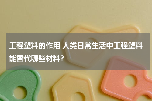 工程塑料的作用 人类日常生活中工程塑料能替代哪些材料？
