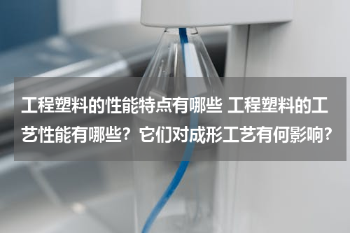 工程塑料的性能特点有哪些 工程塑料的工艺性能有哪些？它们对成形工艺有何影响？