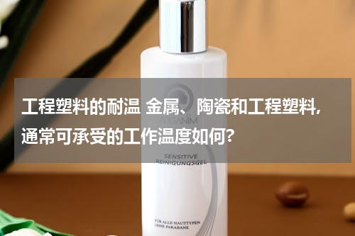 工程塑料的耐温 金属、陶瓷和工程塑料,通常可承受的工作温度如何?