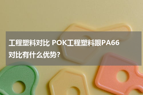工程塑料对比 POK工程塑料跟PA66对比有什么优势？