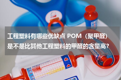 工程塑料有哪些优缺点 POM（聚甲醛）是不是比其他工程塑料的甲醛的含量高？