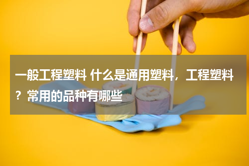 一般工程塑料 什么是通用塑料，工程塑料？常用的品种有哪些