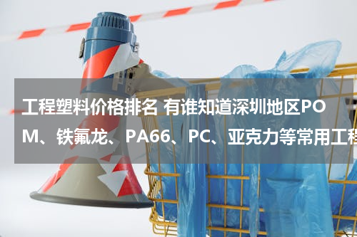 工程塑料价格排名 有谁知道深圳地区POM、铁氟龙、PA66、PC、亚克力等常用工程塑料的价格