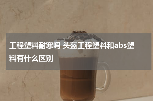 工程塑料耐寒吗 头盔工程塑料和abs塑料有什么区别