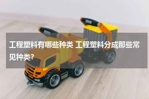 工程塑料有哪些种类 工程塑料分成那些常见种类？