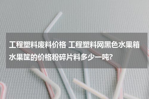 工程塑料废料价格 工程塑料网黑色水果箱水果筐的价格粉碎片料多少一吨?