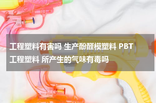 工程塑料有害吗 生产酚醛模塑料 PBT工程塑料 所产生的气味有毒吗