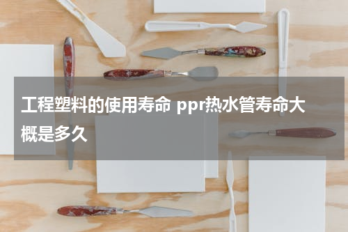 工程塑料的使用寿命 ppr热水管寿命大概是多久