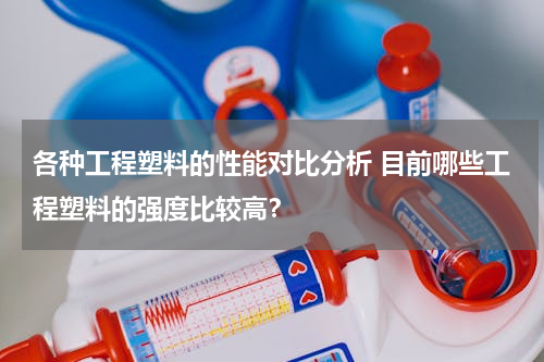 各种工程塑料的性能对比分析 目前哪些工程塑料的强度比较高？