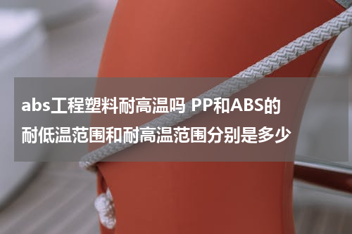 abs工程塑料耐高温吗 PP和ABS的耐低温范围和耐高温范围分别是多少