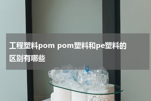 工程塑料pom pom塑料和pe塑料的区别有哪些