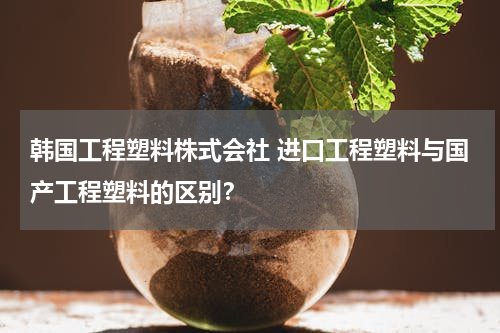 韩国工程塑料株式会社 进口工程塑料与国产工程塑料的区别？