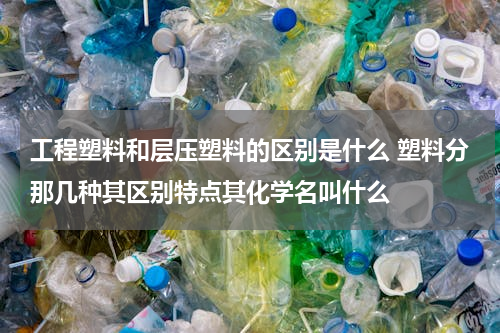 工程塑料和层压塑料的区别是什么 塑料分那几种其区别特点其化学名叫什么