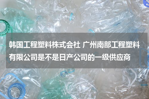 韩国工程塑料株式会社 广州南部工程塑料有限公司是不是日产公司的一级供应商