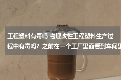 工程塑料有毒吗 物理改性工程塑料生产过程中有毒吗？之前在一个工厂里面看到车间里，粉尘很大，而且有一股酸味，噪音也很