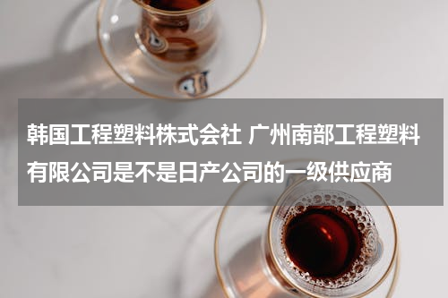 韩国工程塑料株式会社 广州南部工程塑料有限公司是不是日产公司的一级供应商