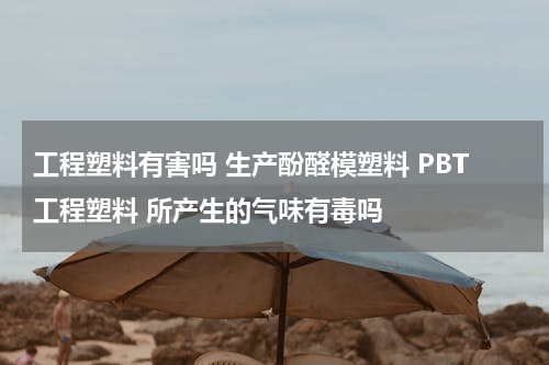 工程塑料有害吗 生产酚醛模塑料 PBT工程塑料 所产生的气味有毒吗
