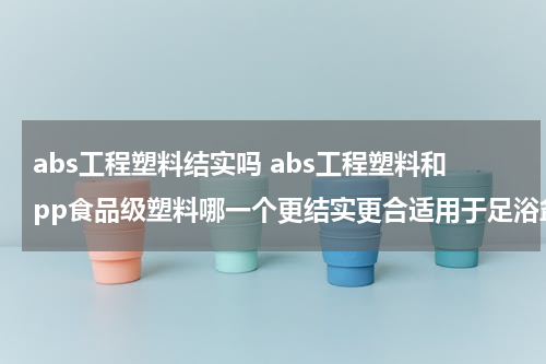 abs工程塑料结实吗 abs工程塑料和pp食品级塑料哪一个更结实更合适用于足浴盆