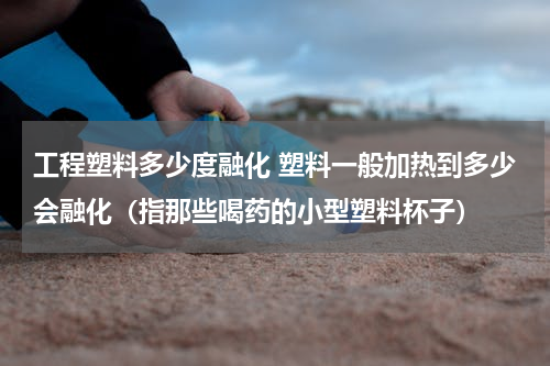 工程塑料多少度融化 塑料一般加热到多少会融化（指那些喝药的小型塑料杯子）
