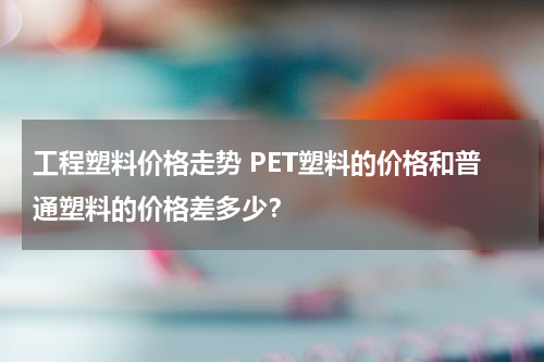 工程塑料价格走势 PET塑料的价格和普通塑料的价格差多少？