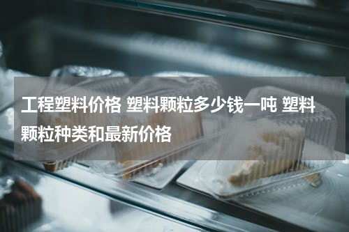 工程塑料价格 塑料颗粒多少钱一吨 塑料颗粒种类和最新价格