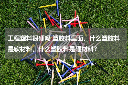 工程塑料很硬吗 塑胶料里面，什么塑胶料是软材料，什么塑胶料是硬材料？