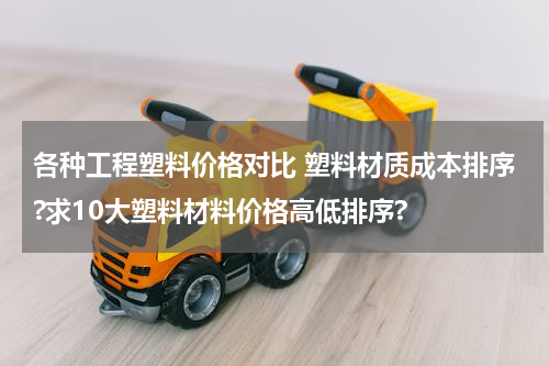 各种工程塑料价格对比 塑料材质成本排序?求10大塑料材料价格高低排序?