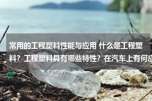 常用的工程塑料性能与应用 什么是工程塑料？工程塑料具有哪些特性？在汽车上有何应用？