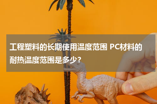 工程塑料的长期使用温度范围 PC材料的耐热温度范围是多少？