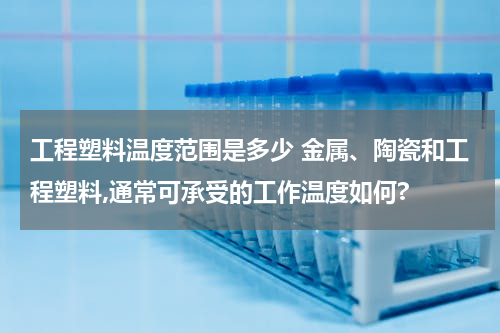 工程塑料温度范围是多少 金属、陶瓷和工程塑料,通常可承受的工作温度如何?