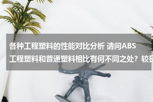 各种工程塑料的性能对比分析 请问ABS工程塑料和普通塑料相比有何不同之处？较日常生活中的其他塑料有什么优点？耐用性能如何呢？
