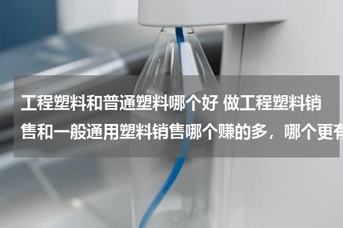 工程塑料和普通塑料哪个好 做工程塑料销售和一般通用塑料销售哪个赚的多，哪个更有前景？