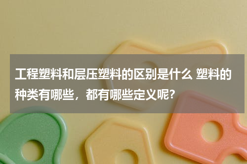 工程塑料和层压塑料的区别是什么 塑料的种类有哪些，都有哪些定义呢？