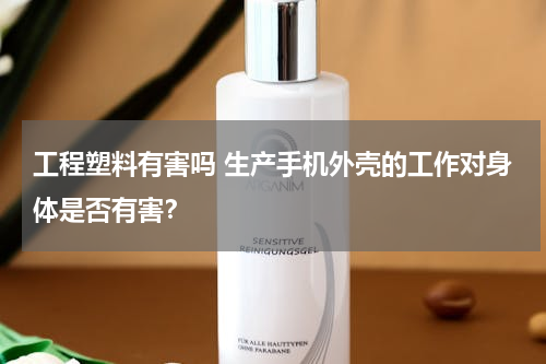 工程塑料有害吗 生产手机外壳的工作对身体是否有害？