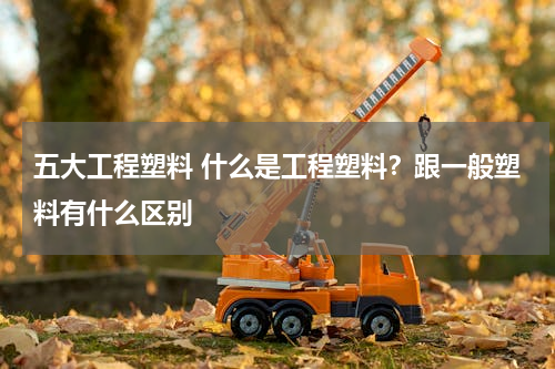 五大工程塑料 什么是工程塑料？跟一般塑料有什么区别