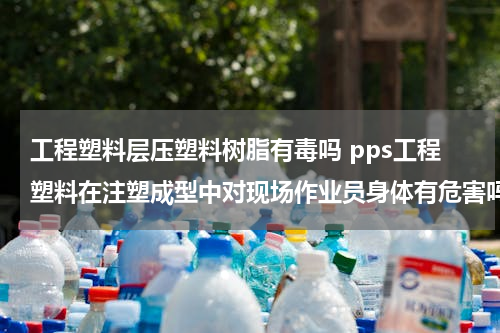 工程塑料层压塑料树脂有毒吗 pps工程塑料在注塑成型中对现场作业员身体有危害吗？