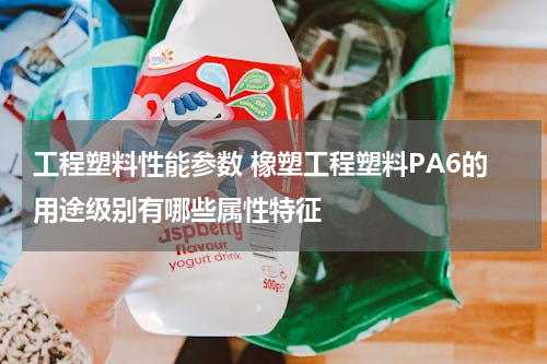 工程塑料性能参数 橡塑工程塑料PA6的用途级别有哪些属性特征