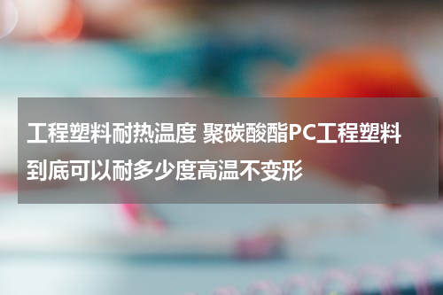 工程塑料耐热温度 聚碳酸酯PC工程塑料到底可以耐多少度高温不变形