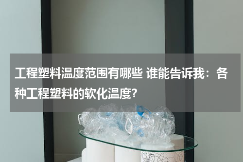 工程塑料温度范围有哪些 谁能告诉我：各种工程塑料的软化温度？