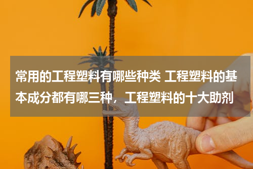 常用的工程塑料有哪些种类 工程塑料的基本成分都有哪三种，工程塑料的十大助剂
