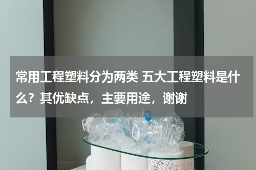常用工程塑料分为两类 五大工程塑料是什么？其优缺点，主要用途，谢谢