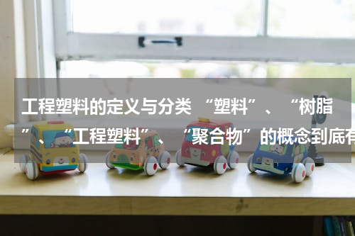 工程塑料的定义与分类 “塑料”、“树脂”、“工程塑料”、“聚合物”的概念到底有和异同？