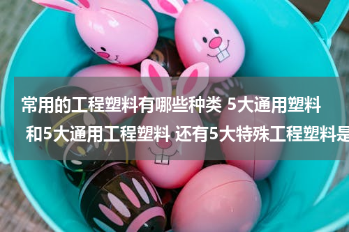 常用的工程塑料有哪些种类 5大通用塑料 和5大通用工程塑料 还有5大特殊工程塑料是什么