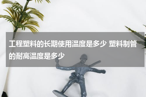 工程塑料的长期使用温度是多少 塑料制管的耐高温度是多少