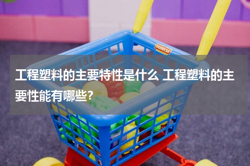 工程塑料的主要特性是什么 工程塑料的主要性能有哪些？