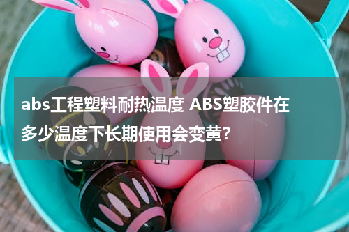 abs工程塑料耐热温度 ABS塑胶件在多少温度下长期使用会变黄？