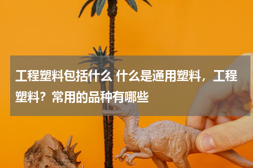 工程塑料包括什么 什么是通用塑料，工程塑料？常用的品种有哪些