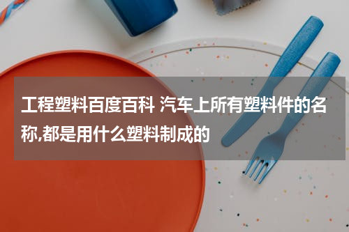 工程塑料百度百科 汽车上所有塑料件的名称,都是用什么塑料制成的