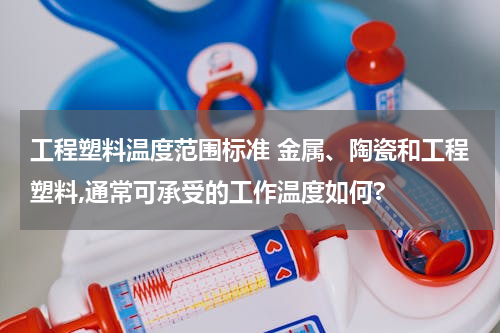 工程塑料温度范围标准 金属、陶瓷和工程塑料,通常可承受的工作温度如何?